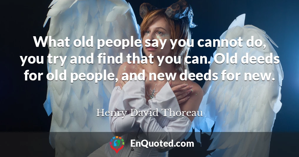 What old people say you cannot do, you try and find that you can. Old deeds for old people, and new deeds for new.