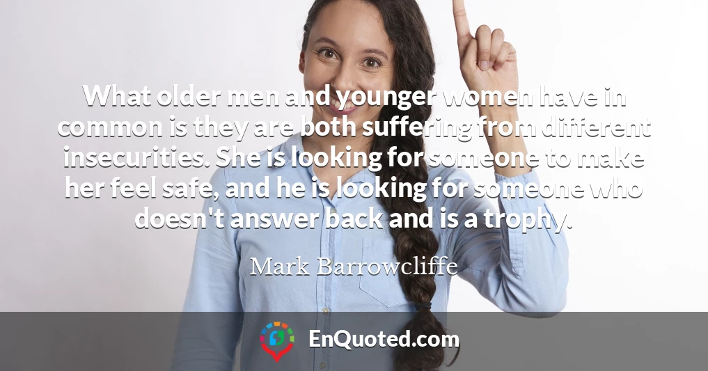 What older men and younger women have in common is they are both suffering from different insecurities. She is looking for someone to make her feel safe, and he is looking for someone who doesn't answer back and is a trophy.