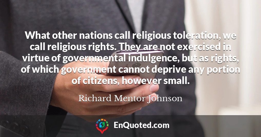 What other nations call religious toleration, we call religious rights. They are not exercised in virtue of governmental indulgence, but as rights, of which government cannot deprive any portion of citizens, however small.