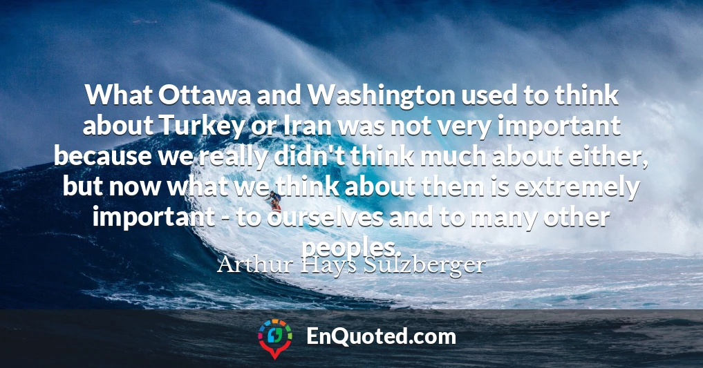 What Ottawa and Washington used to think about Turkey or Iran was not very important because we really didn't think much about either, but now what we think about them is extremely important - to ourselves and to many other peoples.