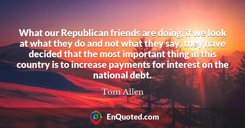 What our Republican friends are doing, if we look at what they do and not what they say, they have decided that the most important thing in this country is to increase payments for interest on the national debt.