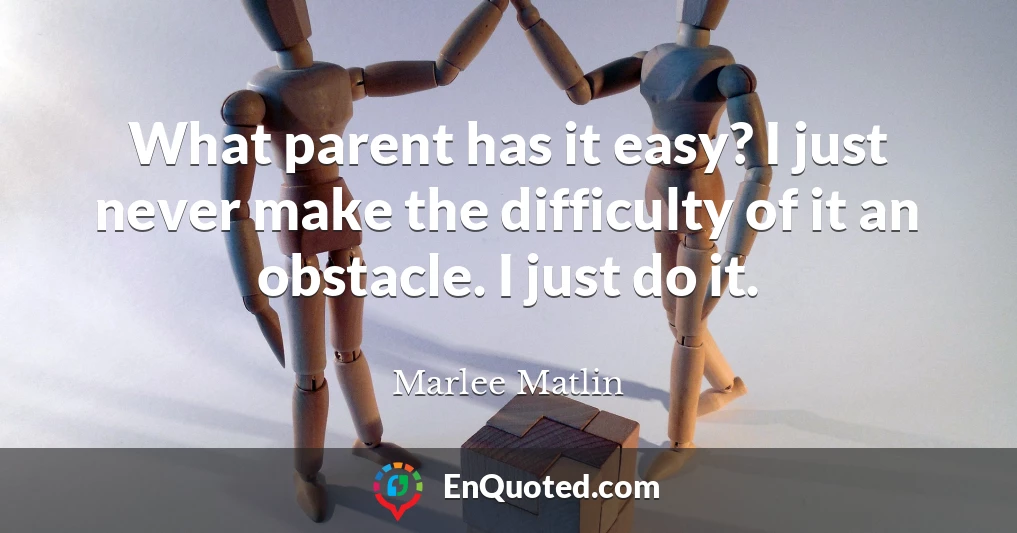 What parent has it easy? I just never make the difficulty of it an obstacle. I just do it.