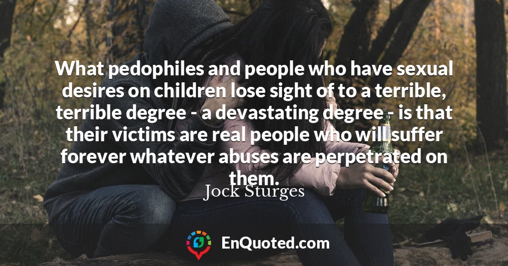 What pedophiles and people who have sexual desires on children lose sight of to a terrible, terrible degree - a devastating degree - is that their victims are real people who will suffer forever whatever abuses are perpetrated on them.