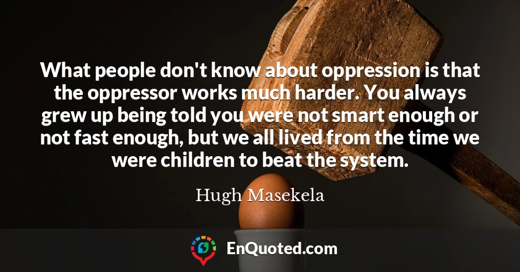 What people don't know about oppression is that the oppressor works much harder. You always grew up being told you were not smart enough or not fast enough, but we all lived from the time we were children to beat the system.