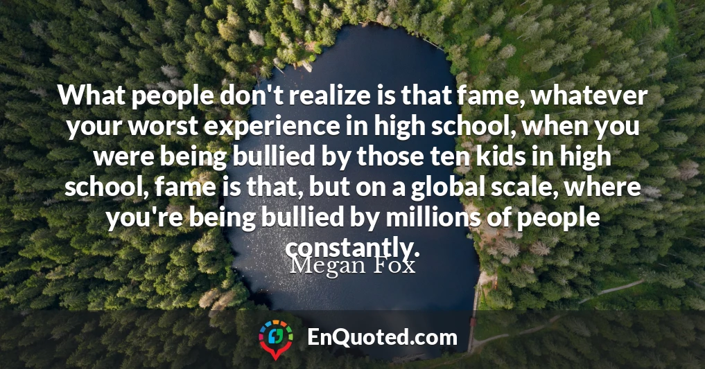 What people don't realize is that fame, whatever your worst experience in high school, when you were being bullied by those ten kids in high school, fame is that, but on a global scale, where you're being bullied by millions of people constantly.