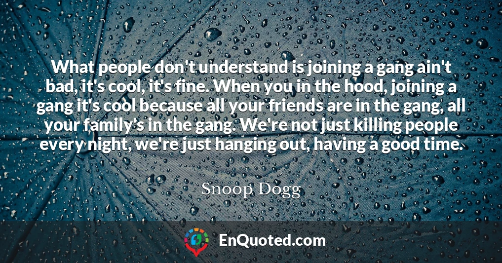 What people don't understand is joining a gang ain't bad, it's cool, it's fine. When you in the hood, joining a gang it's cool because all your friends are in the gang, all your family's in the gang. We're not just killing people every night, we're just hanging out, having a good time.
