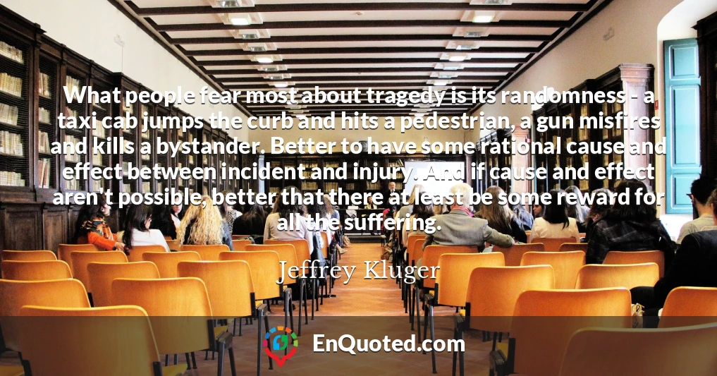 What people fear most about tragedy is its randomness - a taxi cab jumps the curb and hits a pedestrian, a gun misfires and kills a bystander. Better to have some rational cause and effect between incident and injury. And if cause and effect aren't possible, better that there at least be some reward for all the suffering.