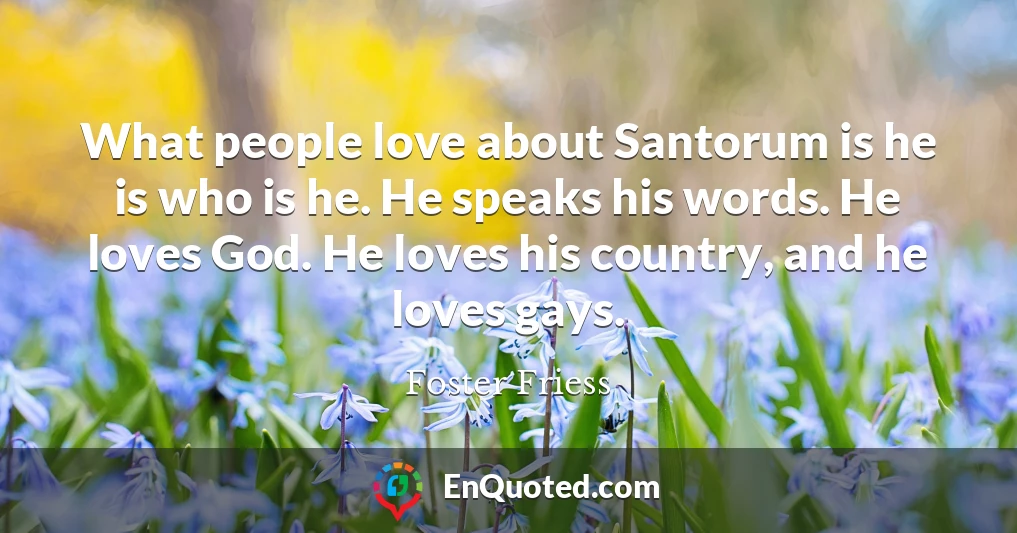 What people love about Santorum is he is who is he. He speaks his words. He loves God. He loves his country, and he loves gays.