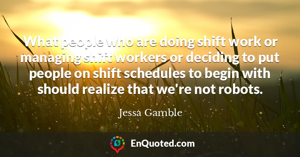 What people who are doing shift work or managing shift workers or deciding to put people on shift schedules to begin with should realize that we're not robots.