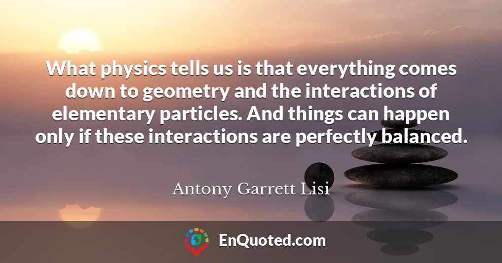 What physics tells us is that everything comes down to geometry and the interactions of elementary particles. And things can happen only if these interactions are perfectly balanced.