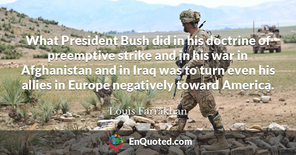 What President Bush did in his doctrine of preemptive strike and in his war in Afghanistan and in Iraq was to turn even his allies in Europe negatively toward America.