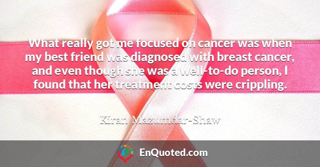 What really got me focused on cancer was when my best friend was diagnosed with breast cancer, and even though she was a well-to-do person, I found that her treatment costs were crippling.