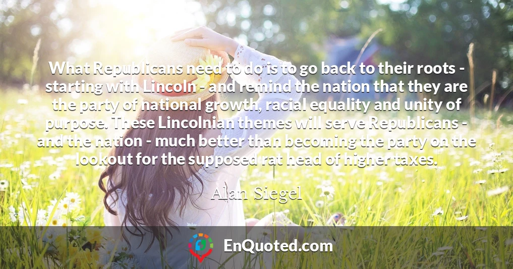 What Republicans need to do is to go back to their roots - starting with Lincoln - and remind the nation that they are the party of national growth, racial equality and unity of purpose. These Lincolnian themes will serve Republicans - and the nation - much better than becoming the party on the lookout for the supposed rat head of higher taxes.