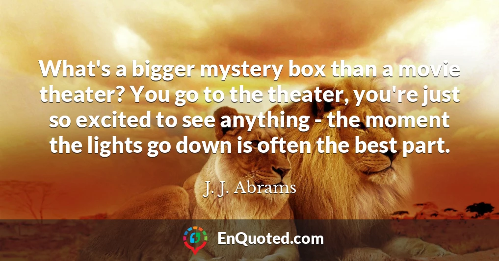 What's a bigger mystery box than a movie theater? You go to the theater, you're just so excited to see anything - the moment the lights go down is often the best part.