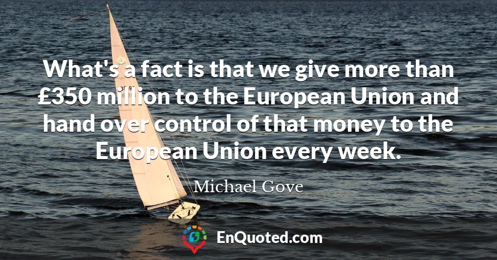 What's a fact is that we give more than £350 million to the European Union and hand over control of that money to the European Union every week.