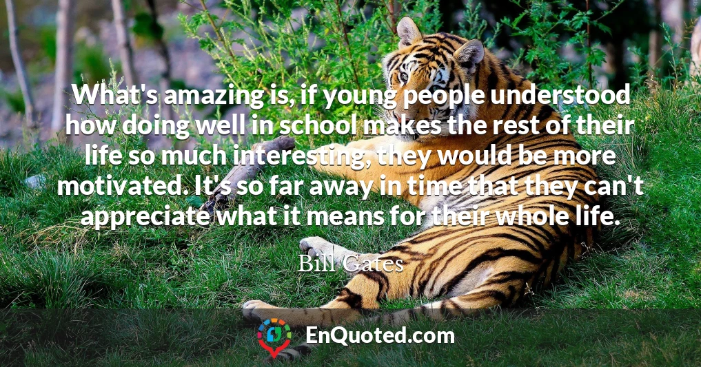 What's amazing is, if young people understood how doing well in school makes the rest of their life so much interesting, they would be more motivated. It's so far away in time that they can't appreciate what it means for their whole life.