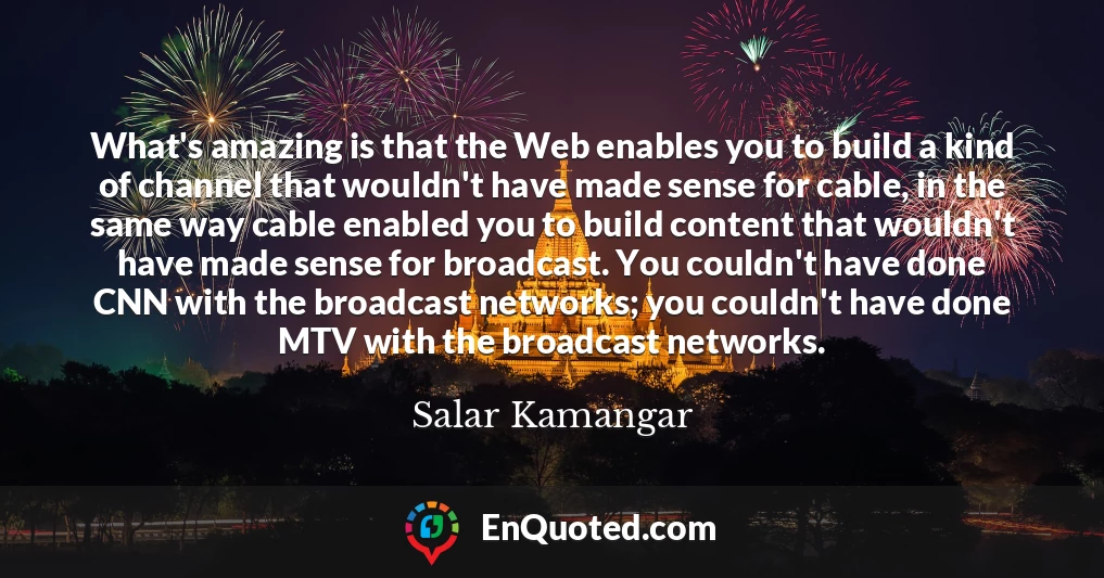 What's amazing is that the Web enables you to build a kind of channel that wouldn't have made sense for cable, in the same way cable enabled you to build content that wouldn't have made sense for broadcast. You couldn't have done CNN with the broadcast networks; you couldn't have done MTV with the broadcast networks.