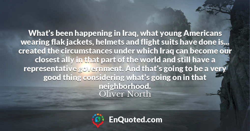What's been happening in Iraq, what young Americans wearing flak jackets, helmets and flight suits have done is... created the circumstances under which Iraq can become our closest ally in that part of the world and still have a representative government. And that's going to be a very good thing considering what's going on in that neighborhood.