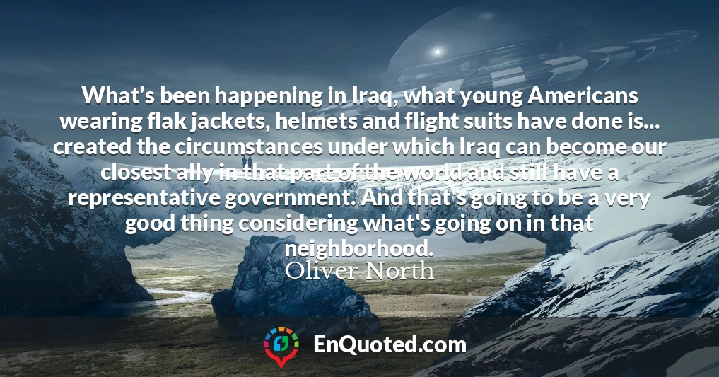 What's been happening in Iraq, what young Americans wearing flak jackets, helmets and flight suits have done is... created the circumstances under which Iraq can become our closest ally in that part of the world and still have a representative government. And that's going to be a very good thing considering what's going on in that neighborhood.