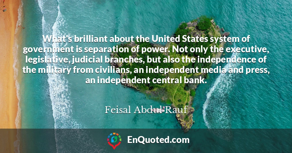 What's brilliant about the United States system of government is separation of power. Not only the executive, legislative, judicial branches, but also the independence of the military from civilians, an independent media and press, an independent central bank.