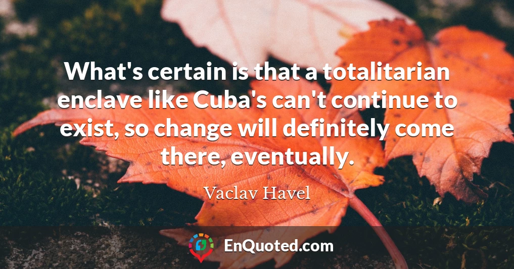 What's certain is that a totalitarian enclave like Cuba's can't continue to exist, so change will definitely come there, eventually.