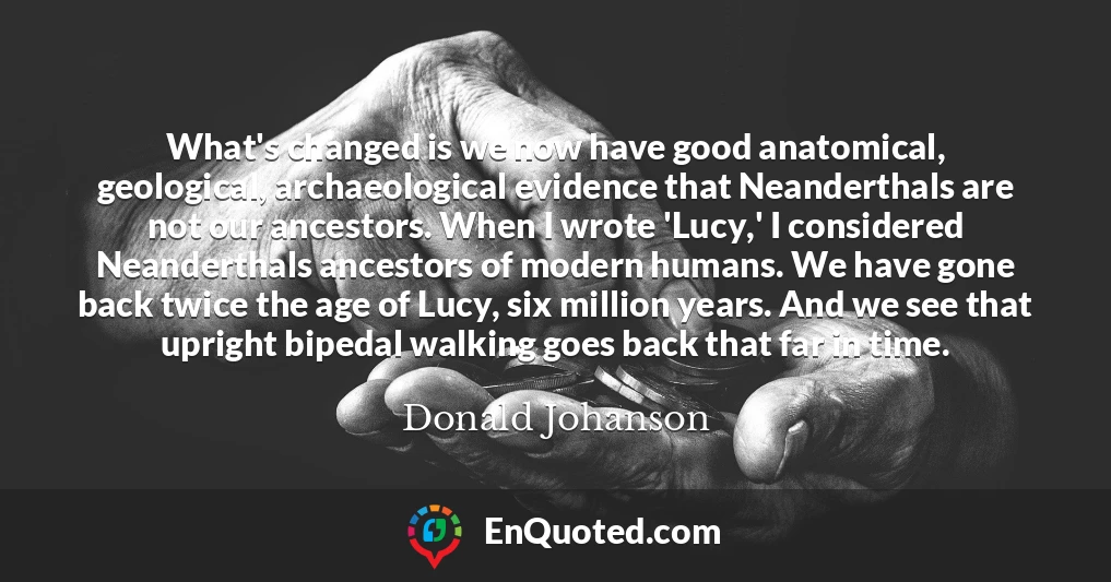 What's changed is we now have good anatomical, geological, archaeological evidence that Neanderthals are not our ancestors. When I wrote 'Lucy,' I considered Neanderthals ancestors of modern humans. We have gone back twice the age of Lucy, six million years. And we see that upright bipedal walking goes back that far in time.