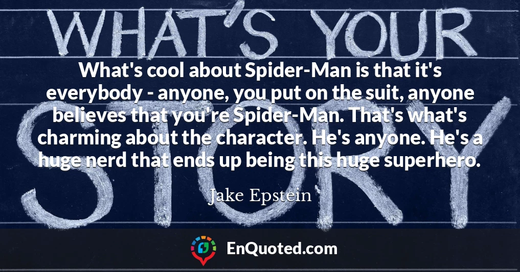 What's cool about Spider-Man is that it's everybody - anyone, you put on the suit, anyone believes that you're Spider-Man. That's what's charming about the character. He's anyone. He's a huge nerd that ends up being this huge superhero.