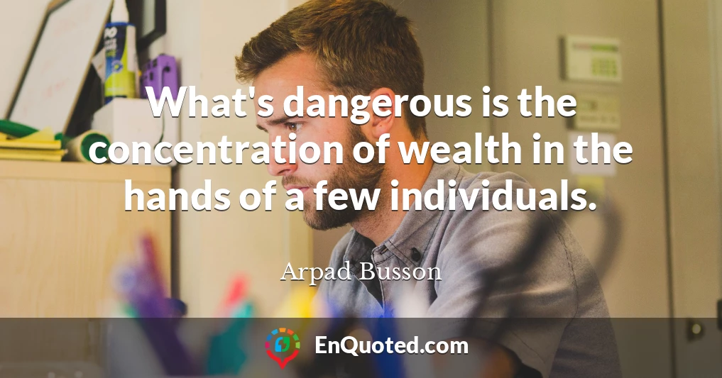 What's dangerous is the concentration of wealth in the hands of a few individuals.