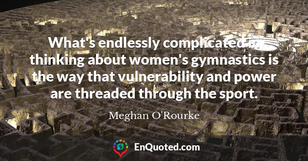 What's endlessly complicated in thinking about women's gymnastics is the way that vulnerability and power are threaded through the sport.