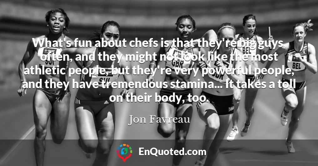 What's fun about chefs is that they're big guys, often, and they might not look like the most athletic people, but they're very powerful people, and they have tremendous stamina... It takes a toll on their body, too.
