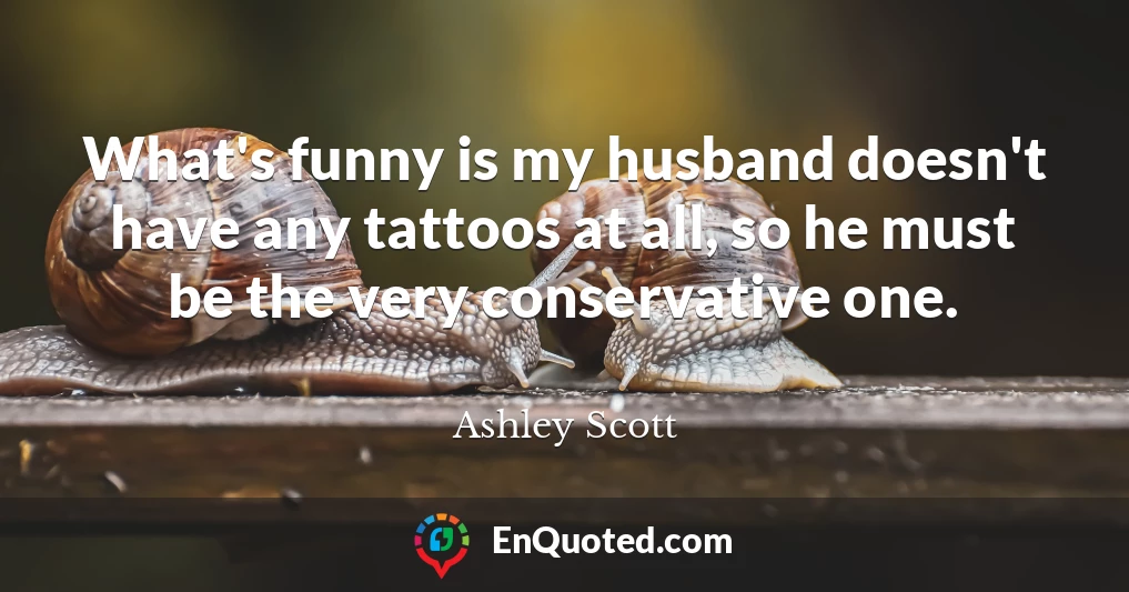 What's funny is my husband doesn't have any tattoos at all, so he must be the very conservative one.