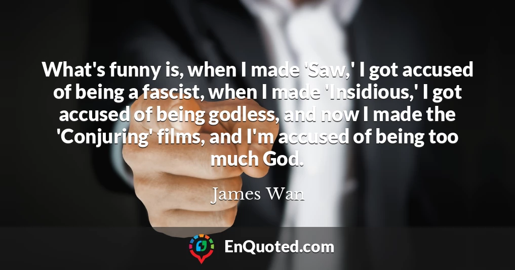 What's funny is, when I made 'Saw,' I got accused of being a fascist, when I made 'Insidious,' I got accused of being godless, and now I made the 'Conjuring' films, and I'm accused of being too much God.