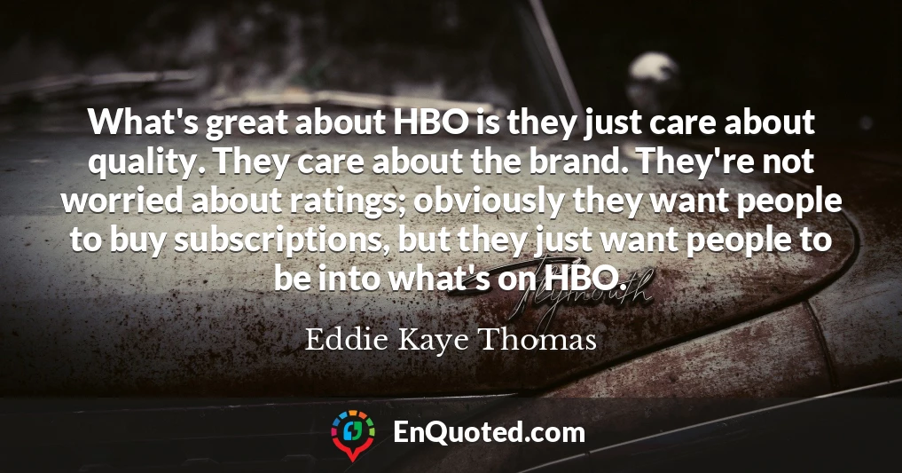 What's great about HBO is they just care about quality. They care about the brand. They're not worried about ratings; obviously they want people to buy subscriptions, but they just want people to be into what's on HBO.