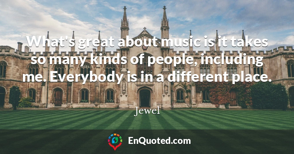 What's great about music is it takes so many kinds of people, including me. Everybody is in a different place.