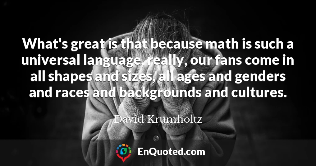 What's great is that because math is such a universal language, really, our fans come in all shapes and sizes, all ages and genders and races and backgrounds and cultures.