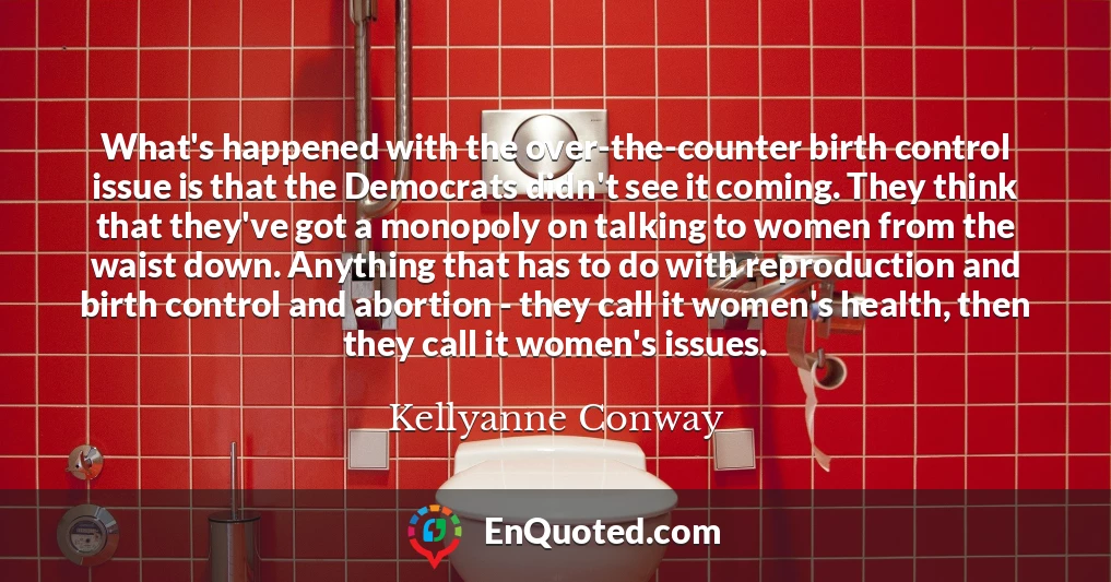 What's happened with the over-the-counter birth control issue is that the Democrats didn't see it coming. They think that they've got a monopoly on talking to women from the waist down. Anything that has to do with reproduction and birth control and abortion - they call it women's health, then they call it women's issues.
