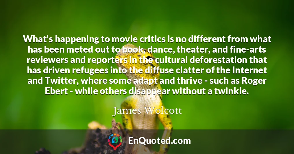 What's happening to movie critics is no different from what has been meted out to book, dance, theater, and fine-arts reviewers and reporters in the cultural deforestation that has driven refugees into the diffuse clatter of the Internet and Twitter, where some adapt and thrive - such as Roger Ebert - while others disappear without a twinkle.