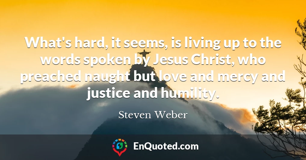 What's hard, it seems, is living up to the words spoken by Jesus Christ, who preached naught but love and mercy and justice and humility.