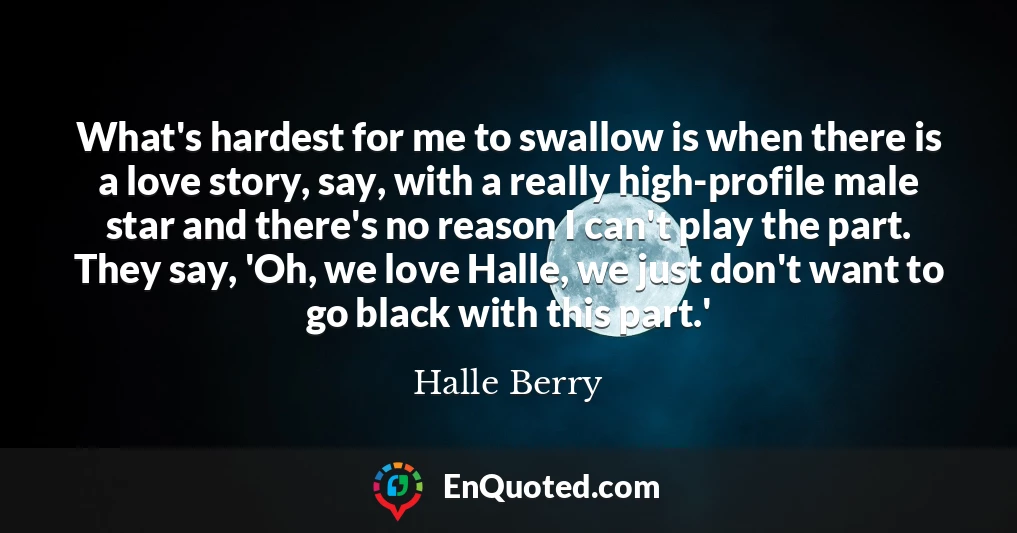 What's hardest for me to swallow is when there is a love story, say, with a really high-profile male star and there's no reason I can't play the part. They say, 'Oh, we love Halle, we just don't want to go black with this part.'
