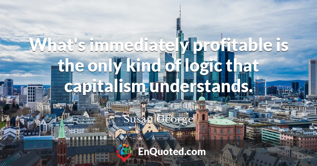 What's immediately profitable is the only kind of logic that capitalism understands.