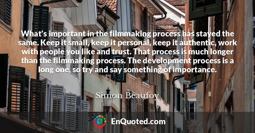 What's important in the filmmaking process has stayed the same. Keep it small, keep it personal, keep it authentic, work with people you like and trust. That process is much longer than the filmmaking process. The development process is a long one, so try and say something of importance.