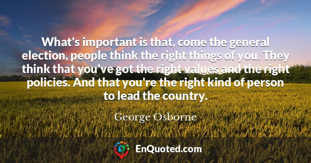 What's important is that, come the general election, people think the right things of you. They think that you've got the right values and the right policies. And that you're the right kind of person to lead the country.