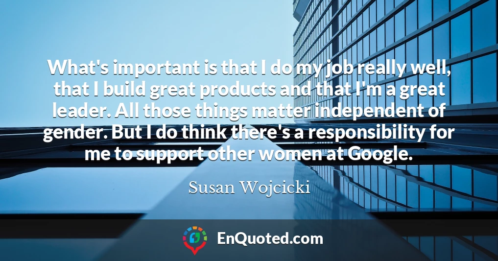 What's important is that I do my job really well, that I build great products and that I'm a great leader. All those things matter independent of gender. But I do think there's a responsibility for me to support other women at Google.