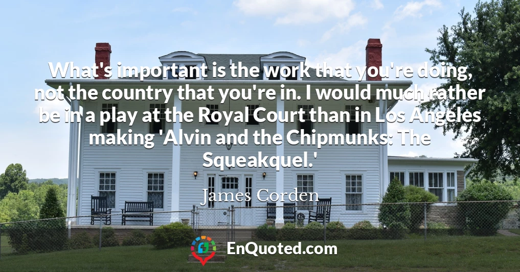 What's important is the work that you're doing, not the country that you're in. I would much rather be in a play at the Royal Court than in Los Angeles making 'Alvin and the Chipmunks: The Squeakquel.'