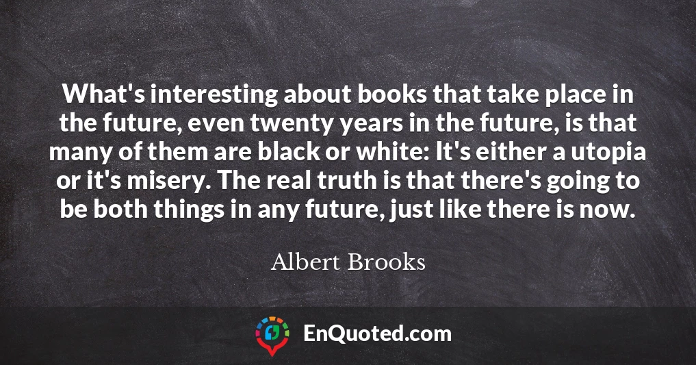 What's interesting about books that take place in the future, even twenty years in the future, is that many of them are black or white: It's either a utopia or it's misery. The real truth is that there's going to be both things in any future, just like there is now.