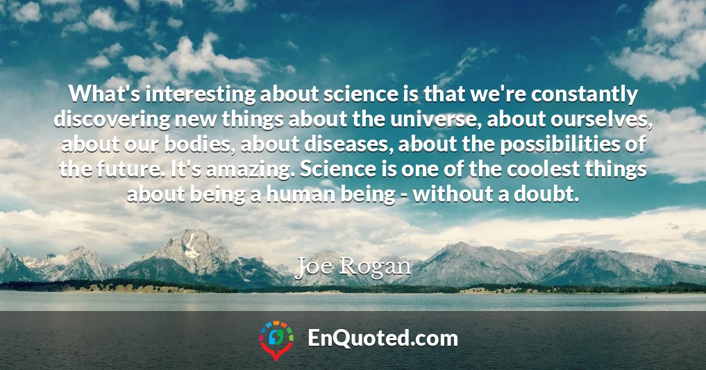 What's interesting about science is that we're constantly discovering new things about the universe, about ourselves, about our bodies, about diseases, about the possibilities of the future. It's amazing. Science is one of the coolest things about being a human being - without a doubt.