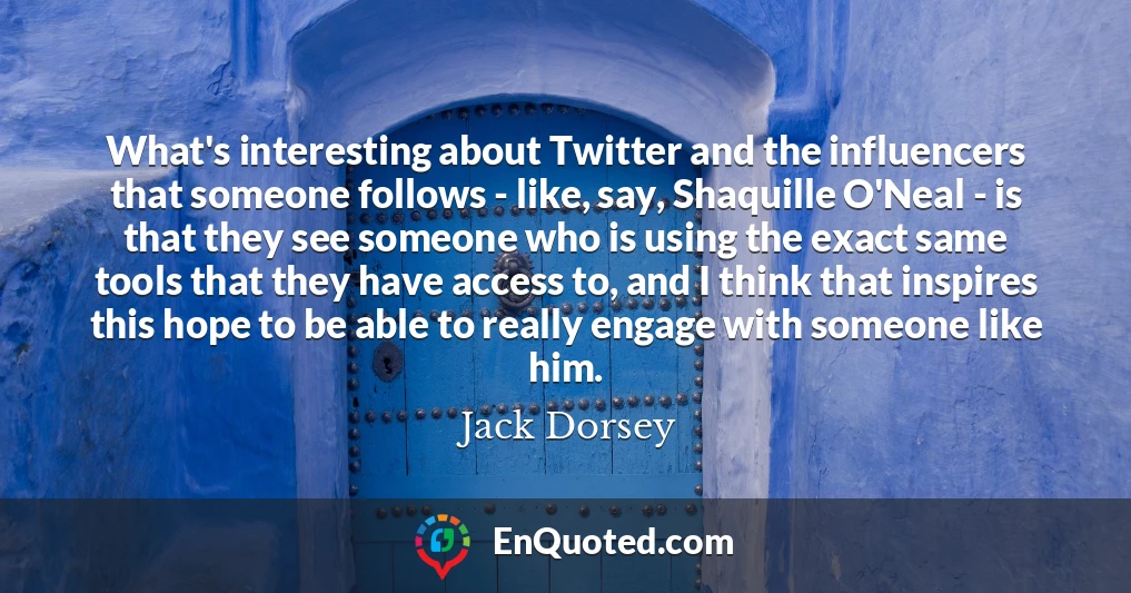 What's interesting about Twitter and the influencers that someone follows - like, say, Shaquille O'Neal - is that they see someone who is using the exact same tools that they have access to, and I think that inspires this hope to be able to really engage with someone like him.