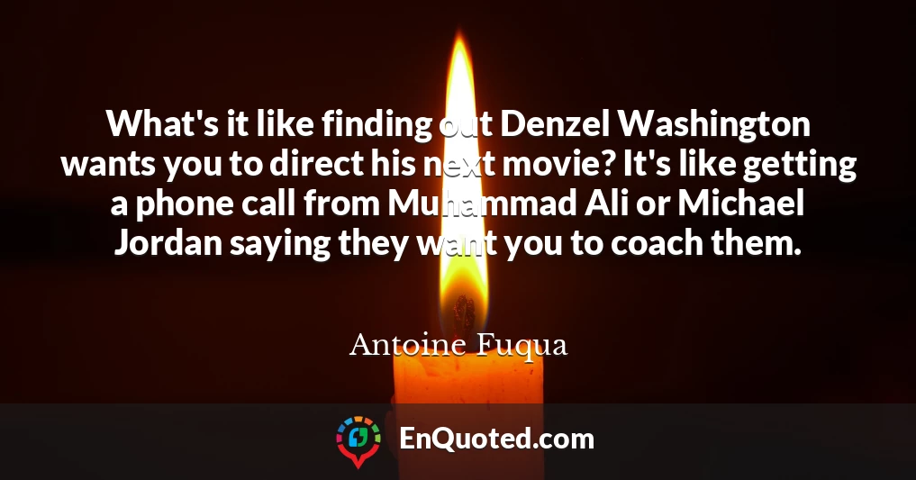 What's it like finding out Denzel Washington wants you to direct his next movie? It's like getting a phone call from Muhammad Ali or Michael Jordan saying they want you to coach them.