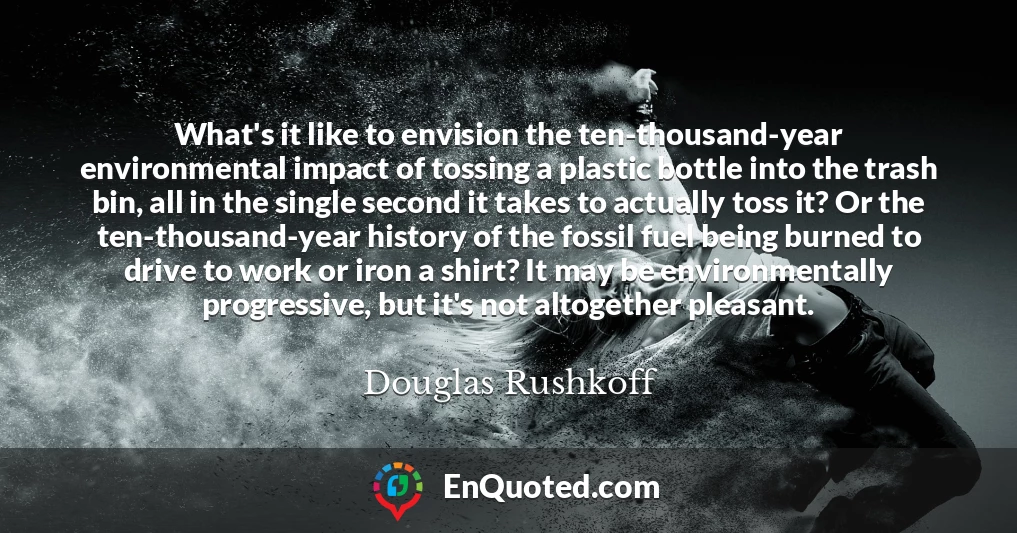 What's it like to envision the ten-thousand-year environmental impact of tossing a plastic bottle into the trash bin, all in the single second it takes to actually toss it? Or the ten-thousand-year history of the fossil fuel being burned to drive to work or iron a shirt? It may be environmentally progressive, but it's not altogether pleasant.