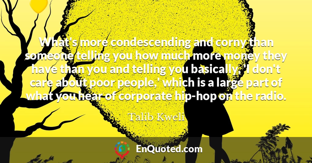 What's more condescending and corny than someone telling you how much more money they have than you and telling you basically, 'I don't care about poor people,' which is a large part of what you hear of corporate hip-hop on the radio.